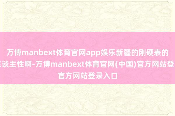 万博manbext体育官网app娱乐新疆的刚硬表的确好东谈主性啊-万博manbext体育官网(中国)官方网站登录入口