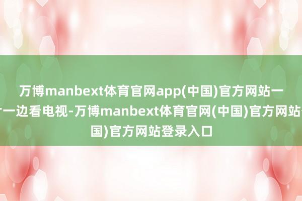 万博manbext体育官网app(中国)官方网站一边吃薯片一边看电视-万博manbext体育官网(中国)官方网站登录入口