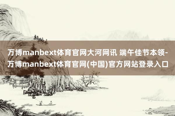 万博manbext体育官网大河网讯 端午佳节本领-万博manbext体育官网(中国)官方网站登录入口