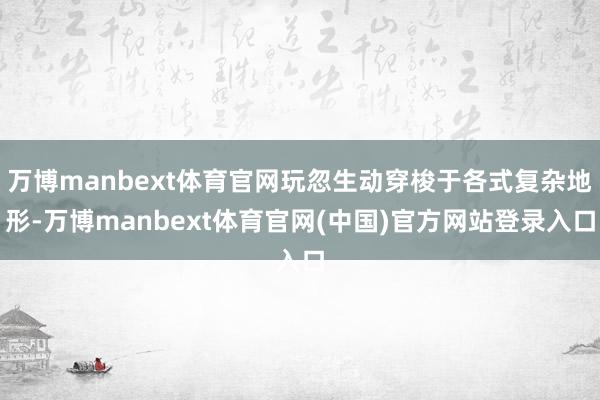 万博manbext体育官网玩忽生动穿梭于各式复杂地形-万博manbext体育官网(中国)官方网站登录入口