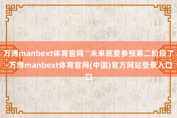 万博manbext体育官网“未来就要参预第二阶段了-万博manbext体育官网(中国)官方网站登录入口