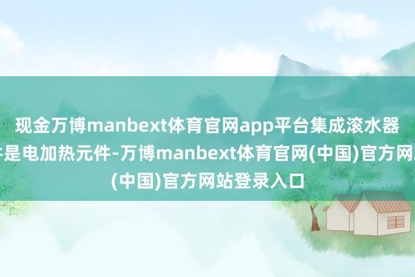 现金万博manbext体育官网app平台集成滚水器的中枢部件是电加热元件-万博manbext体育官网(中国)官方网站登录入口