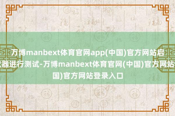 万博manbext体育官网app(中国)官方网站启动测试仪器进行测试-万博manbext体育官网(中国)官方网站登录入口