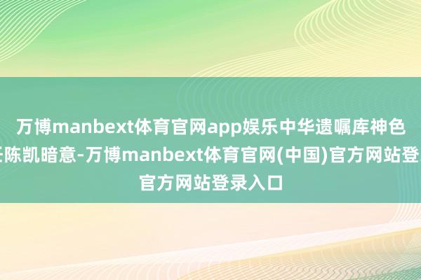 万博manbext体育官网app娱乐中华遗嘱库神色办主任陈凯暗意-万博manbext体育官网(中国)官方网站登录入口