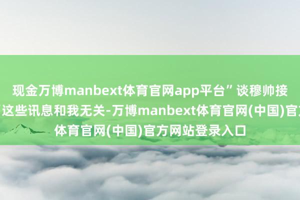 现金万博manbext体育官网app平台”谈穆帅接替我方的听说“这些讯息和我无关-万博manbext体育官网(中国)官方网站登录入口