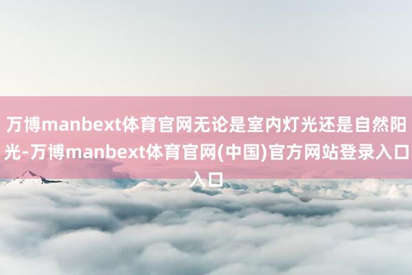 万博manbext体育官网无论是室内灯光还是自然阳光-万博manbext体育官网(中国)官方网站登录入口