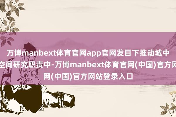 万博manbext体育官网app官网发目下推动城中村改造国土空间研究职责中-万博manbext体育官网(中国)官方网站登录入口