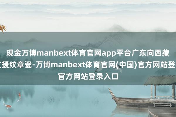 现金万博manbext体育官网app平台广东向西藏林芝支援纹章瓷-万博manbext体育官网(中国)官方网站登录入口