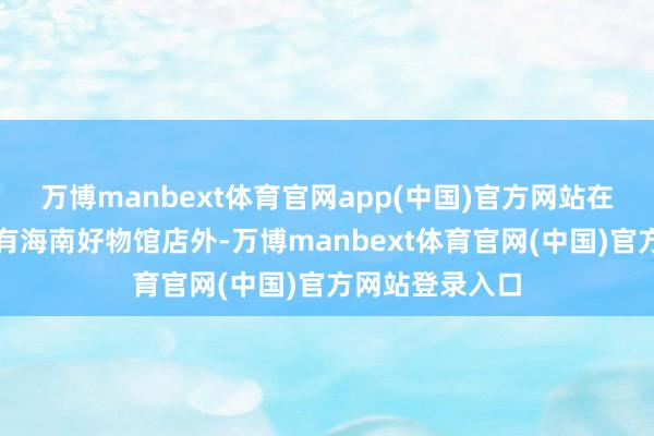 万博manbext体育官网app(中国)官方网站在京东总部现场有海南好物馆店外-万博manbext体育官网(中国)官方网站登录入口