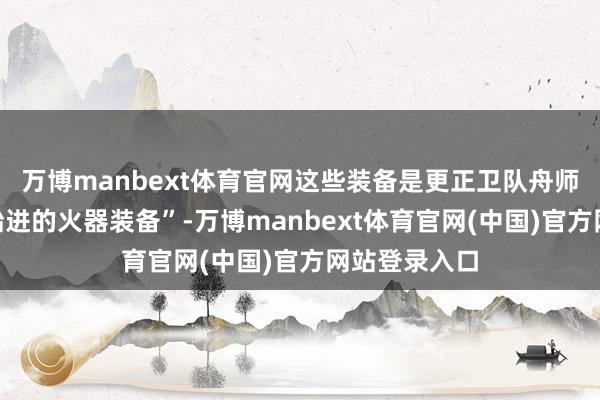 万博manbext体育官网这些装备是更正卫队舟师领有的“起始进的火器装备”-万博manbext体育官网(中国)官方网站登录入口