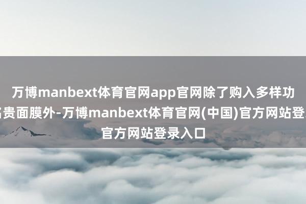 万博manbext体育官网app官网除了购入多样功效的名贵面膜外-万博manbext体育官网(中国)官方网站登录入口