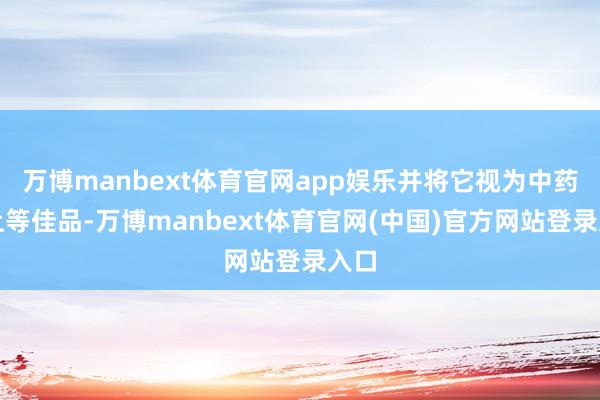 万博manbext体育官网app娱乐并将它视为中药的上等佳品-万博manbext体育官网(中国)官方网站登录入口