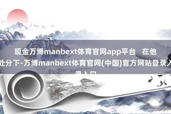 现金万博manbext体育官网app平台   　　在他的处分下-万博manbext体育官网(中国)官方网站登录入口