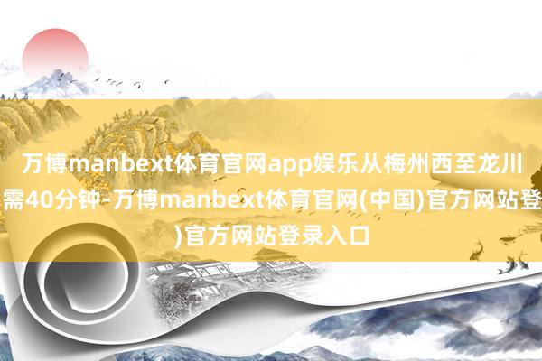 万博manbext体育官网app娱乐从梅州西至龙川西大约需40分钟-万博manbext体育官网(中国)官方网站登录入口