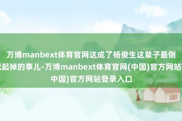 万博manbext体育官网这成了杨俊生这辈子最倒霉、最记起掉的事儿-万博manbext体育官网(中国)官方网站登录入口