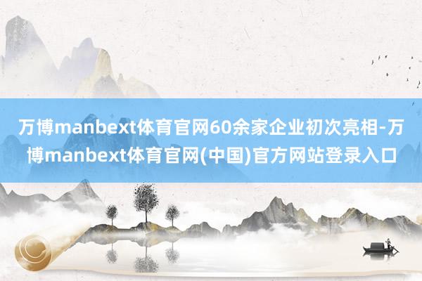 万博manbext体育官网60余家企业初次亮相-万博manbext体育官网(中国)官方网站登录入口