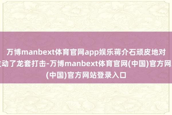 万博manbext体育官网app娱乐蒋介石顽皮地对工农换取发动了龙套打击-万博manbext体育官网(中国)官方网站登录入口