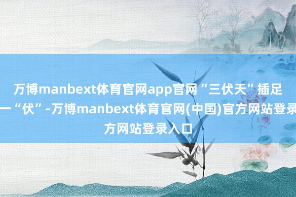 万博manbext体育官网app官网“三伏天”插足临了一“伏”-万博manbext体育官网(中国)官方网站登录入口