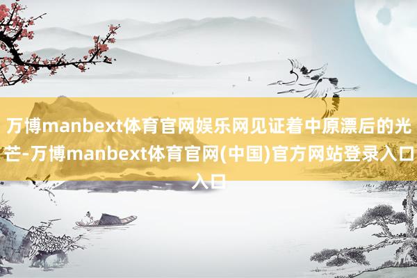 万博manbext体育官网娱乐网见证着中原漂后的光芒-万博manbext体育官网(中国)官方网站登录入口