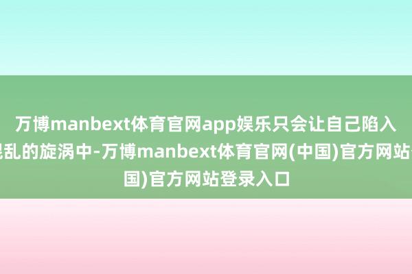 万博manbext体育官网app娱乐只会让自己陷入到一段混乱的旋涡中-万博manbext体育官网(中国)官方网站登录入口