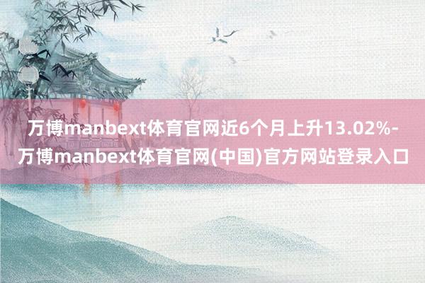 万博manbext体育官网近6个月上升13.02%-万博manbext体育官网(中国)官方网站登录入口