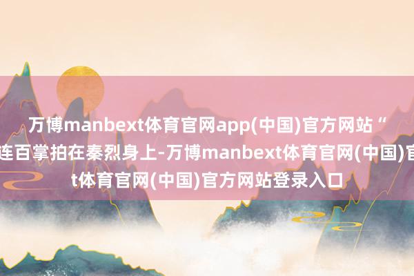 万博manbext体育官网app(中国)官方网站“砰砰砰……”接连百掌拍在秦烈身上-万博manbext体育官网(中国)官方网站登录入口