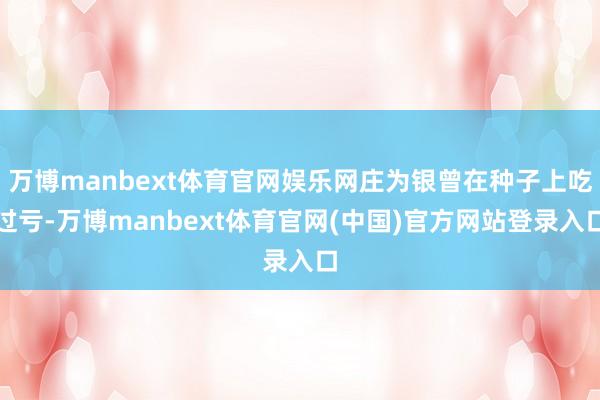 万博manbext体育官网娱乐网庄为银曾在种子上吃过亏-万博manbext体育官网(中国)官方网站登录入口