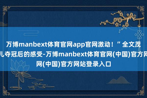 万博manbext体育官网app官网激动！”全文茂分享看到女儿夺冠后的感受-万博manbext体育官网(中国)官方网站登录入口