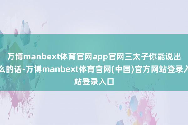 万博manbext体育官网app官网三太子你能说出这么的话-万博manbext体育官网(中国)官方网站登录入口