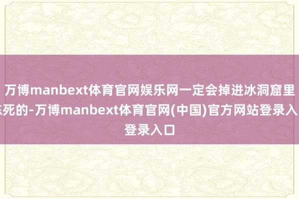 万博manbext体育官网娱乐网一定会掉进冰洞窟里冻死的-万博manbext体育官网(中国)官方网站登录入口