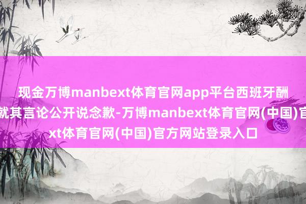 现金万博manbext体育官网app平台西班牙酬酢大臣条款米莱就其言论公开说念歉-万博manbext体育官网(中国)官方网站登录入口