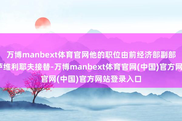 万博manbext体育官网他的职位由前经济部副部长奥列格·萨维利耶夫接替-万博manbext体育官网(中国)官方网站登录入口