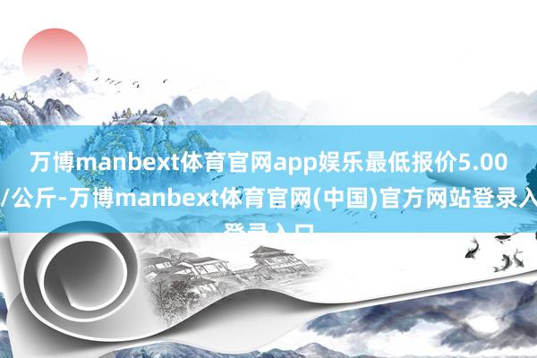 万博manbext体育官网app娱乐最低报价5.00元/公斤-万博manbext体育官网(中国)官方网站登录入口