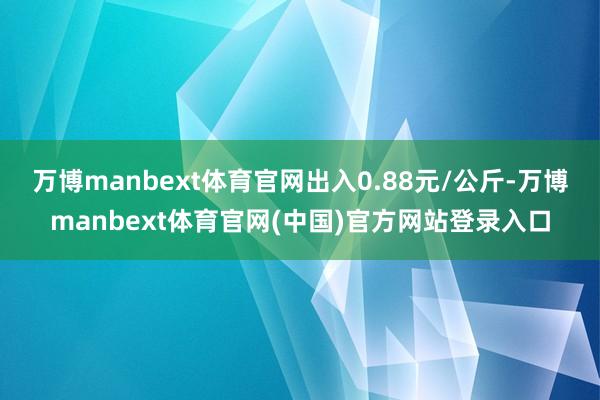 万博manbext体育官网出入0.88元/公斤-万博manbext体育官网(中国)官方网站登录入口