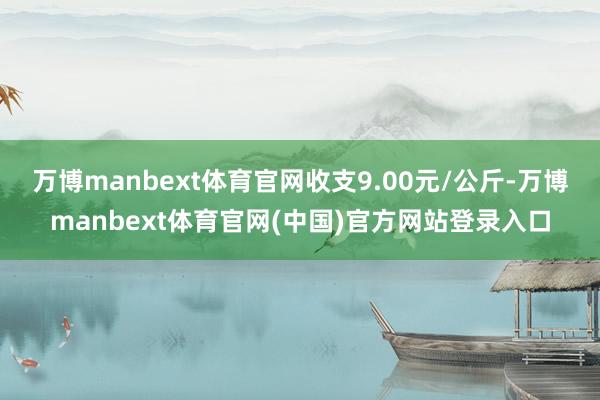 万博manbext体育官网收支9.00元/公斤-万博manbext体育官网(中国)官方网站登录入口