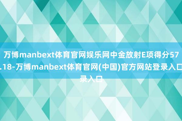 万博manbext体育官网娱乐网中金放射E项得分57.18-万博manbext体育官网(中国)官方网站登录入口