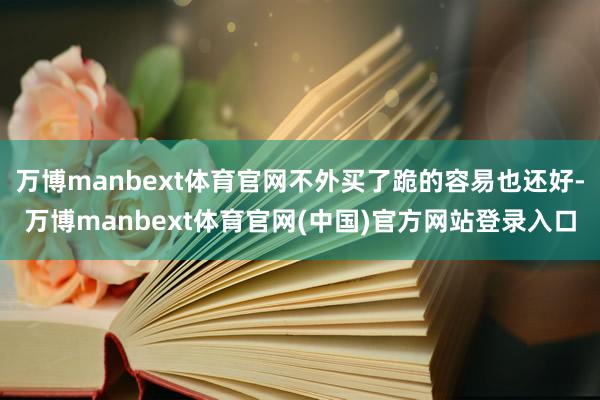 万博manbext体育官网不外买了跪的容易也还好-万博manbext体育官网(中国)官方网站登录入口