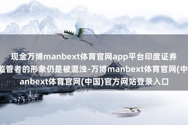 现金万博manbext体育官网app平台印度证券交易委员会行为强力监管者的形象仍是被混浊-万博manbext体育官网(中国)官方网站登录入口