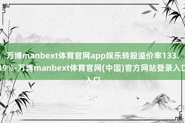 万博manbext体育官网app娱乐转股溢价率133.39%-万博manbext体育官网(中国)官方网站登录入口