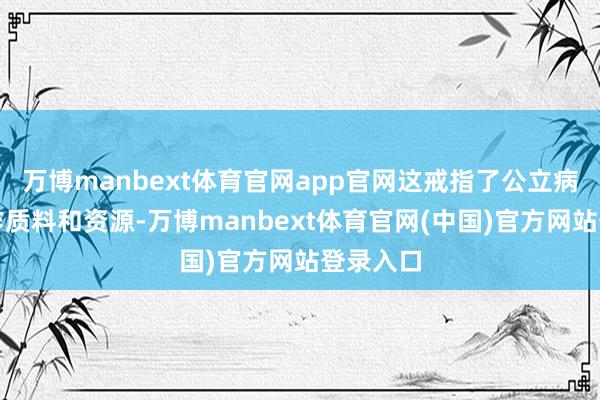 万博manbext体育官网app官网这戒指了公立病院的工作质料和资源-万博manbext体育官网(中国)官方网站登录入口