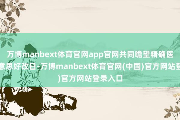 万博manbext体育官网app官网共同瞻望精确医疗的好意思好改日-万博manbext体育官网(中国)官方网站登录入口