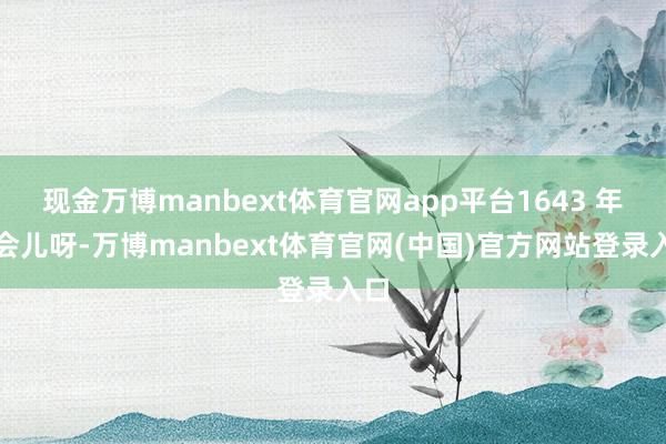 现金万博manbext体育官网app平台1643 年那会儿呀-万博manbext体育官网(中国)官方网站登录入口