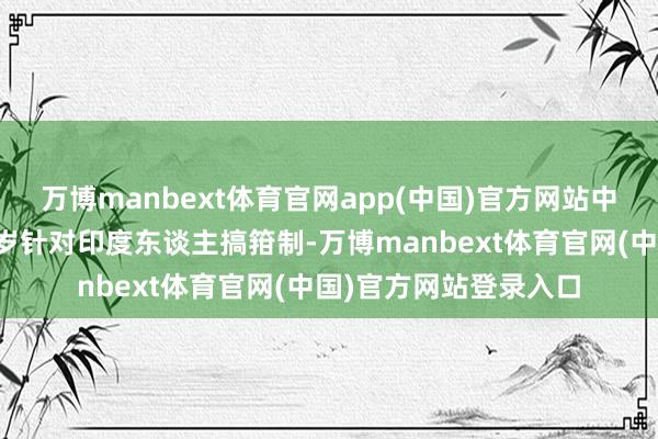 万博manbext体育官网app(中国)官方网站中枢原因是东谈主家客岁针对印度东谈主搞箝制-万博manbext体育官网(中国)官方网站登录入口