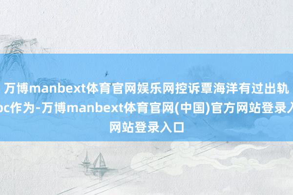 万博manbext体育官网娱乐网控诉覃海洋有过出轨、pc作为-万博manbext体育官网(中国)官方网站登录入口