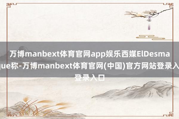 万博manbext体育官网app娱乐西媒ElDesmarque称-万博manbext体育官网(中国)官方网站登录入口