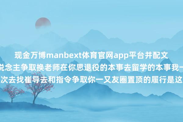 现金万博manbext体育官网app平台并配文：是我劝服你及你全家东说念主争取换老师在你思退役的本事去留学的本事我一直在让你主动争取再拼一次去找崔导去和指令争取你一又友圈置顶的履行是这个金牌有我一半功劳你和我说的是莫得我就莫得这块金牌当今电话皆不敢接了是吗覃海洋只身妻新发布的3张聊天记录图如下↓-万博manbext体育官网(中国)官方网站登录入口