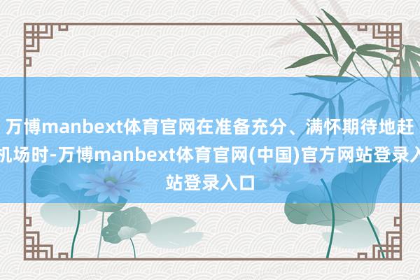 万博manbext体育官网在准备充分、满怀期待地赶赴机场时-万博manbext体育官网(中国)官方网站登录入口