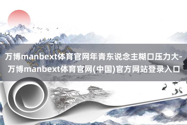 万博manbext体育官网年青东说念主糊口压力大-万博manbext体育官网(中国)官方网站登录入口