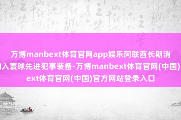 万博manbext体育官网app娱乐阿联酋长期消耗多半资金高价购入寰球先进犯事装备-万博manbext体育官网(中国)官方网站登录入口