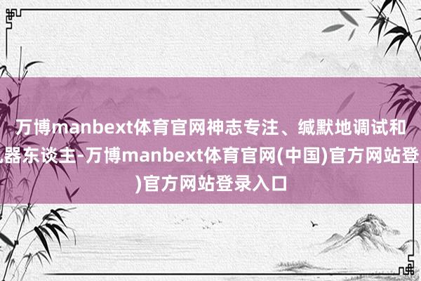 万博manbext体育官网神志专注、缄默地调试和操作机器东谈主-万博manbext体育官网(中国)官方网站登录入口